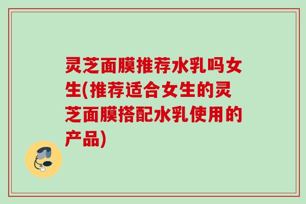 灵芝面膜推荐水乳吗女生(推荐适合女生的灵芝面膜搭配水乳使用的产品) 灵芝面膜推荐水乳吗女生(推荐适合女生的灵芝面膜搭配水乳使用的产品)