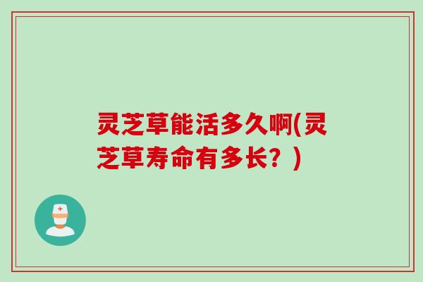 灵芝草能活多久啊(灵芝草寿命有多长？)