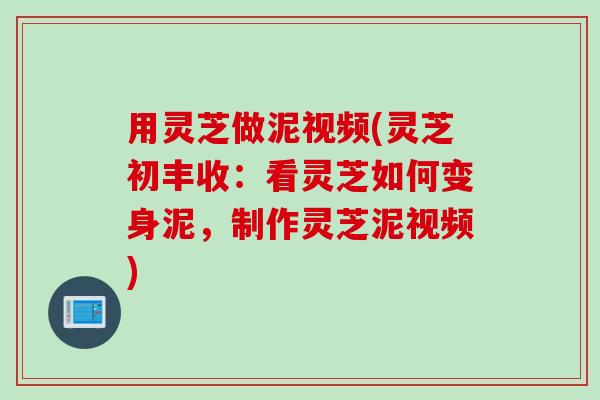 用灵芝做泥视频(灵芝初丰收：看灵芝如何变身泥，制作灵芝泥视频)