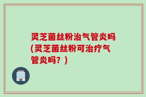 灵芝菌丝粉治气管炎吗(灵芝菌丝粉可治疗气管炎吗？)