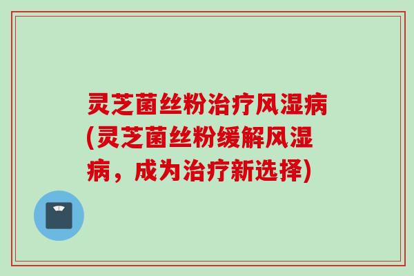 灵芝菌丝粉治疗风湿病(灵芝菌丝粉缓解风湿病，成为治疗新选择)