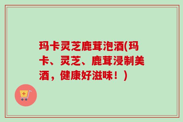 玛卡灵芝鹿茸泡酒(玛卡、灵芝、鹿茸浸制美酒，健康好滋味！)