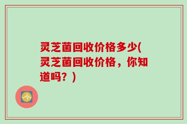 灵芝菌回收价格多少(灵芝菌回收价格，你知道吗？)