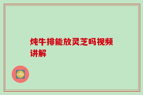 炖牛排能放灵芝吗视频讲解 炖牛排能放灵芝吗视频讲解