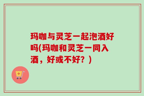 玛咖与灵芝一起泡酒好吗(玛咖和灵芝一同入酒，好或不好？)