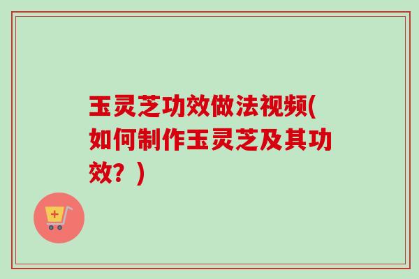 玉灵芝功效做法视频(如何制作玉灵芝及其功效？)