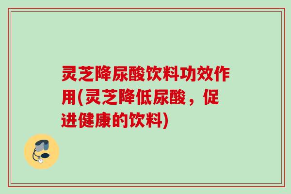 灵芝降尿酸饮料功效作用(灵芝降低尿酸,促进健康的饮料) 灵芝降尿酸饮料功效作用(灵芝降低尿酸,促进健康的饮料)
