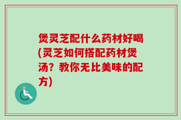 煲灵芝配什么药材好喝(灵芝如何搭配药材煲汤？教你无比美味的配方)