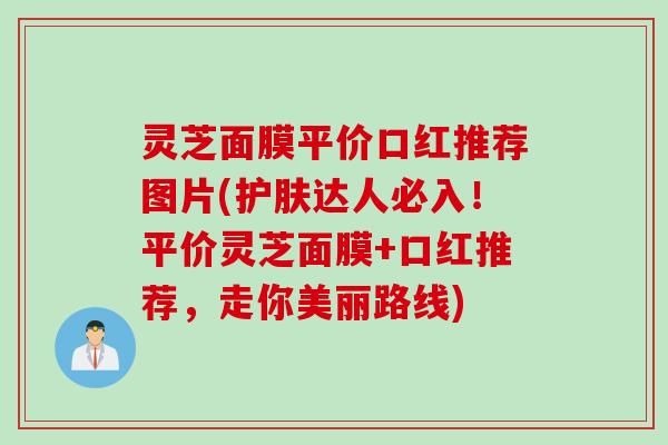 灵芝面膜平价口红推荐图片(护肤达人必入!平价灵芝面膜+口红推荐,走你美丽路线) 灵芝面膜平价口红推荐图片(护肤达人必入!平价灵芝面膜+口红推荐,走你美丽路线)