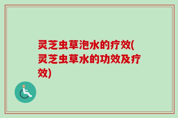 灵芝虫草泡水的疗效(灵芝虫草水的功效及疗效) 灵芝虫草泡水的疗效(灵芝虫草水的功效及疗效)
