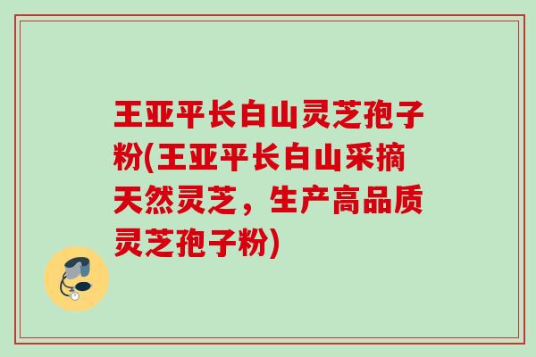 王亚平长白山灵芝孢子粉(王亚平长白山采摘天然灵芝，生产高品质灵芝孢子粉)