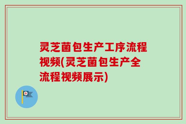 灵芝菌包生产工序流程视频(灵芝菌包生产全流程视频展示)