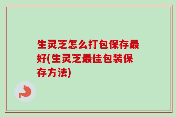 生灵芝怎么打包保存最好(生灵芝最佳包装保存方法)