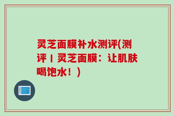 灵芝面膜补水测评(测评丨灵芝面膜:让喝饱水!) 灵芝面膜补水测评(测评丨灵芝面膜:让喝饱水!)
