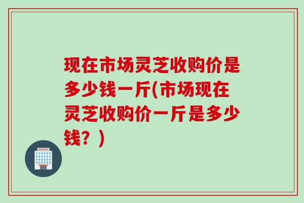 现在市场灵芝收购价是多少钱一斤(市场现在灵芝收购价一斤是多少钱？)