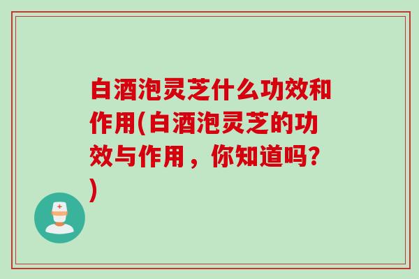 白酒泡灵芝什么功效和作用(白酒泡灵芝的功效与作用，你知道吗？)