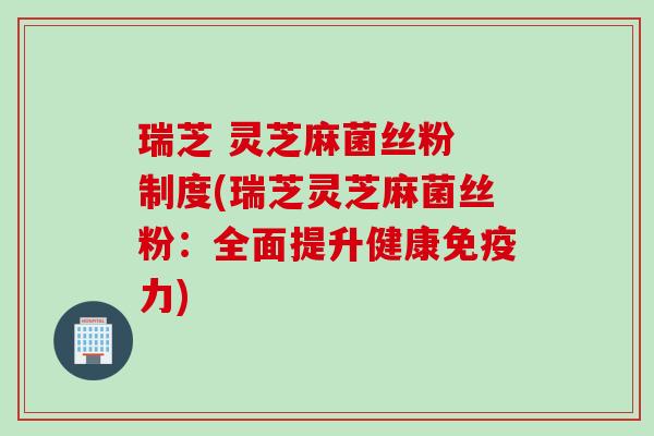 瑞芝 灵芝麻菌丝粉 制度(瑞芝灵芝麻菌丝粉：全面提升健康免疫力)