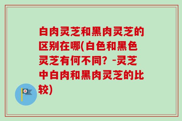 白肉灵芝和黑肉灵芝的区别在哪(白色和黑色灵芝有何不同？-灵芝中白肉和黑肉灵芝的比较)