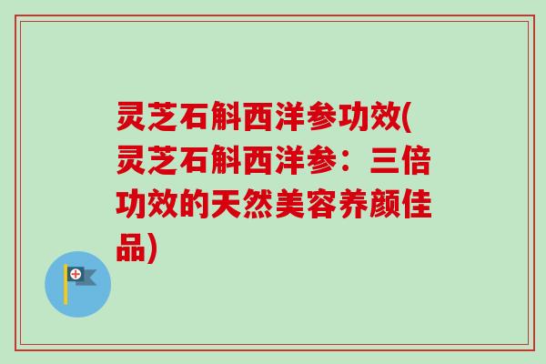 灵芝石斛西洋参功效(灵芝石斛西洋参：三倍功效的天然美容养颜佳品)