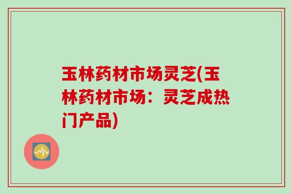 玉林药材市场灵芝(玉林药材市场:灵芝成热门产品) 玉林药材市场灵芝(玉林药材市场:灵芝成热门产品)