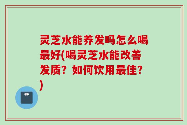 灵芝水能养发吗怎么喝最好(喝灵芝水能改善发质？如何饮用最佳？)
