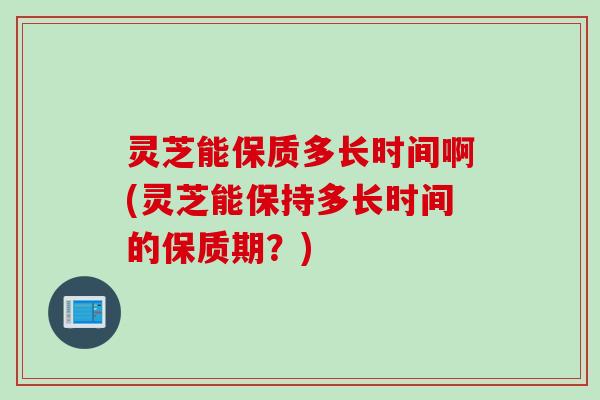 灵芝能保质多长时间啊(灵芝能保持多长时间的保质期？)
