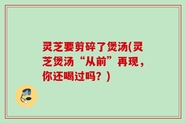 灵芝要剪碎了煲汤(灵芝煲汤“从前”再现，你还喝过吗？)