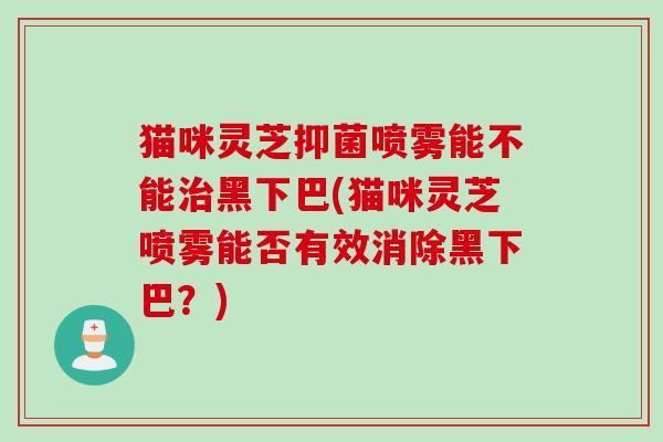 猫咪灵芝抑菌喷雾能不能治黑下巴(猫咪灵芝喷雾能否有效消除黑下巴？)
