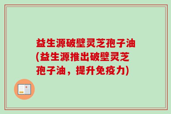 益生源破壁灵芝孢子油(益生源推出破壁灵芝孢子油，提升免疫力)