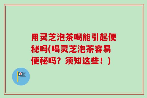 用灵芝泡茶喝能引起便秘吗(喝灵芝泡茶容易便秘吗？须知这些！)