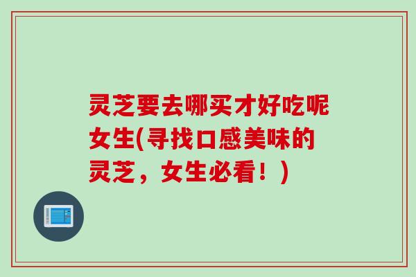 灵芝要去哪买才好吃呢女生(寻找口感美味的灵芝,女生必看!) 灵芝要去哪买才好吃呢女生(寻找口感美味的灵芝,女生必看!)