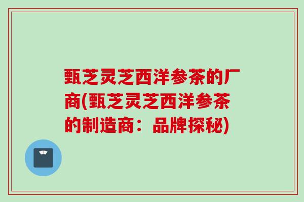 甄芝灵芝西洋参茶的厂商(甄芝灵芝西洋参茶的制造商:品牌探秘) 甄芝灵芝西洋参茶的厂商(甄芝灵芝西洋参茶的制造商:品牌探秘)