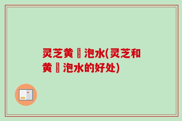 灵芝黄茋泡水(灵芝和黄茋泡水的好处) 灵芝黄茋泡水(灵芝和黄茋泡水的好处)