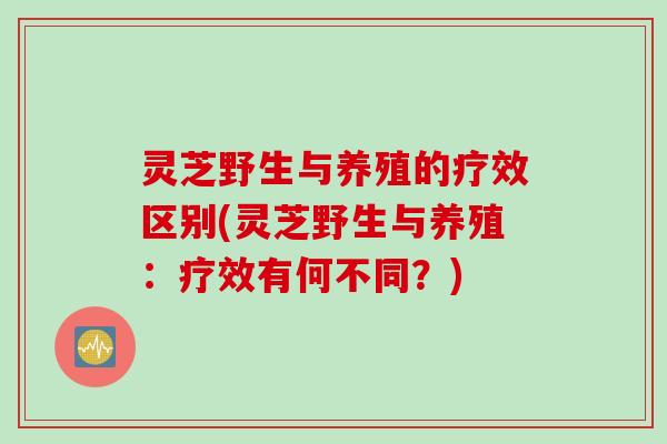 灵芝野生与养殖的疗效区别(灵芝野生与养殖：疗效有何不同？)