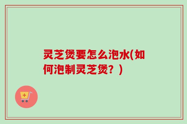 灵芝煲要怎么泡水(如何泡制灵芝煲？)
