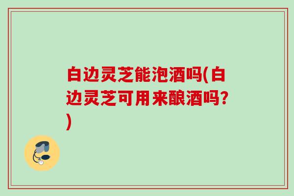 白边灵芝能泡酒吗(白边灵芝可用来酿酒吗？)