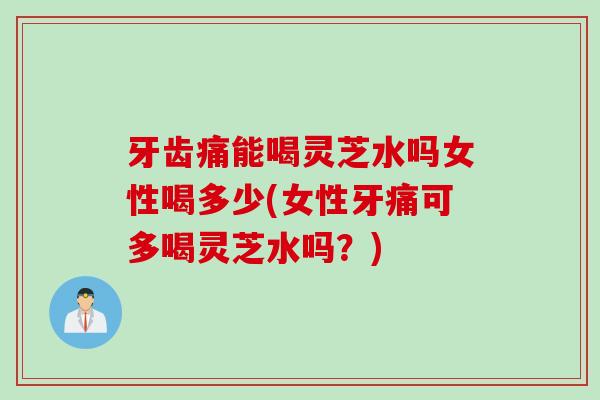 牙齿痛能喝灵芝水吗女性喝多少(女性牙痛可多喝灵芝水吗？)