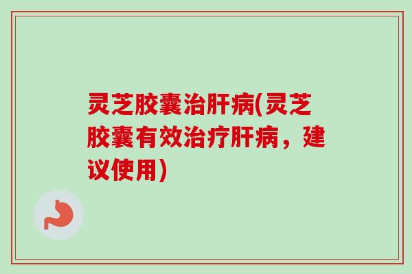 灵芝胶囊治肝病(灵芝胶囊有效治疗肝病，建议使用)