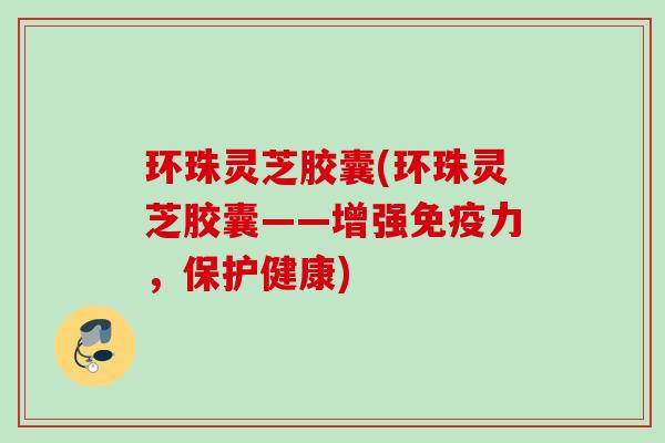 环珠灵芝胶囊(环珠灵芝胶囊——增强免疫力,保护健康) 环珠灵芝胶囊(环珠灵芝胶囊——增强免疫力,保护健康)