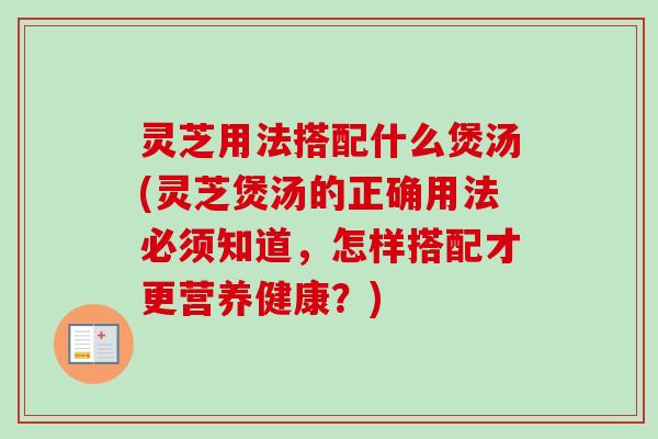灵芝用法搭配什么煲汤(灵芝煲汤的正确用法必须知道，怎样搭配才更营养健康？)