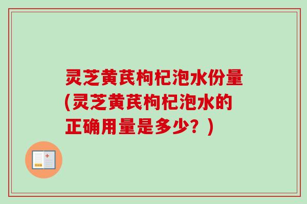 灵芝黄芪枸杞泡水份量(灵芝黄芪枸杞泡水的正确用量是多少？)