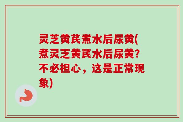 灵芝黄芪煮水后尿黄(煮灵芝黄芪水后尿黄？不必担心，这是正常现象)