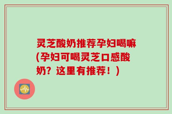 灵芝酸奶推荐孕妇喝嘛(孕妇可喝灵芝口感酸奶？这里有推荐！)