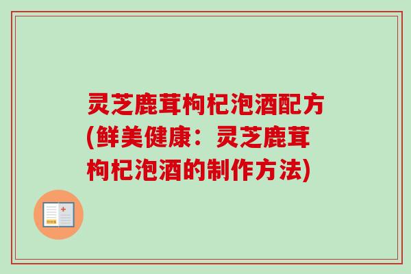灵芝鹿茸枸杞泡酒配方(鲜美健康：灵芝鹿茸枸杞泡酒的制作方法)
