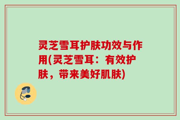 灵芝雪耳护肤功效与作用(灵芝雪耳:有效护肤,带来美好) 灵芝雪耳护肤功效与作用(灵芝雪耳:有效护肤,带来美好)