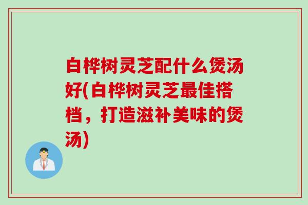 白桦树灵芝配什么煲汤好(白桦树灵芝佳搭档，打造滋补美味的煲汤)