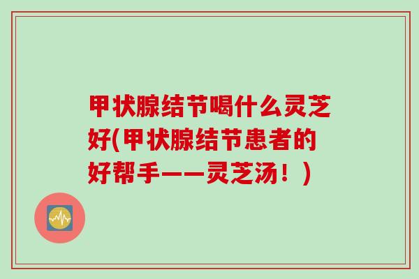甲状腺结节喝什么灵芝好(甲状腺结节患者的好帮手——灵芝汤！)