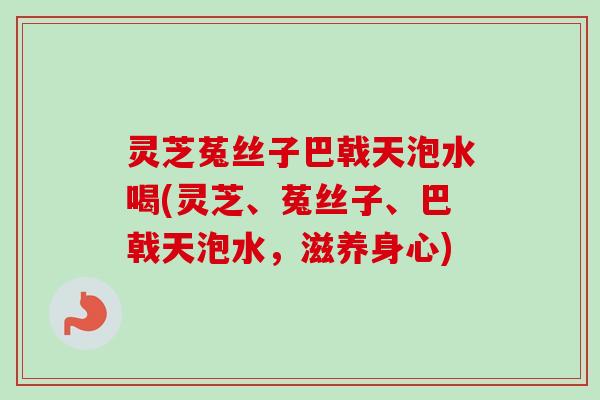灵芝菟丝子巴戟天泡水喝(灵芝、菟丝子、巴戟天泡水，滋养身心)
