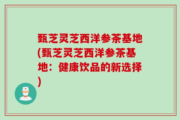 甄芝灵芝西洋参茶基地(甄芝灵芝西洋参茶基地：健康饮品的新选择)