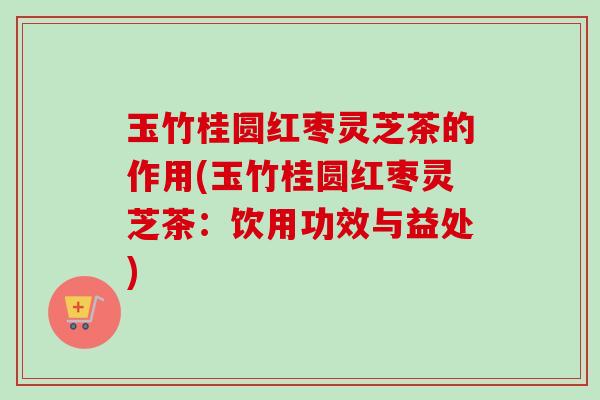 玉竹桂圆红枣灵芝茶的作用(玉竹桂圆红枣灵芝茶：饮用功效与益处)